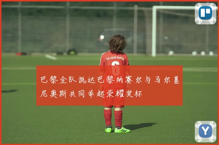 巴黎全队抵达巴黎纳赛尔与马尔基尼奥斯共同举起荣耀奖杯