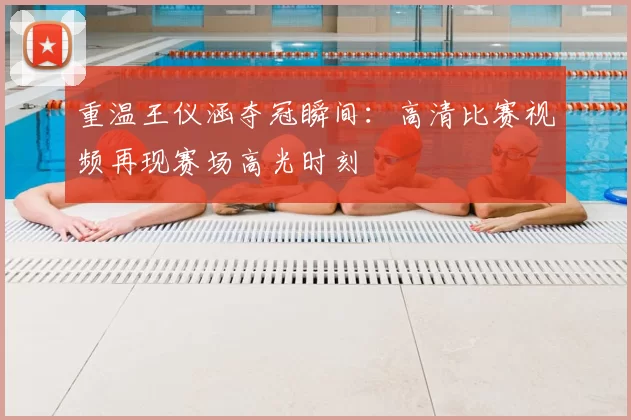 重温王仪涵夺冠瞬间:高清比赛视频再现赛场高光时刻