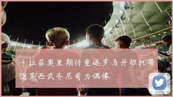 卡拉菲奥里期待重返罗马并称托蒂德罗西武齐尼奇为偶像