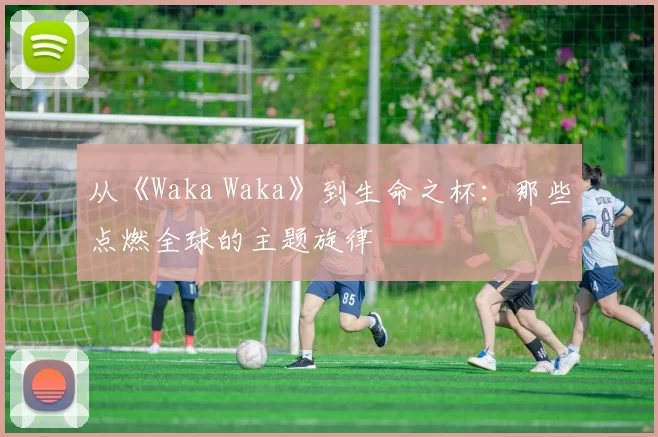 从《Waka Waka》到生命之杯：那些点燃全球的主题旋律