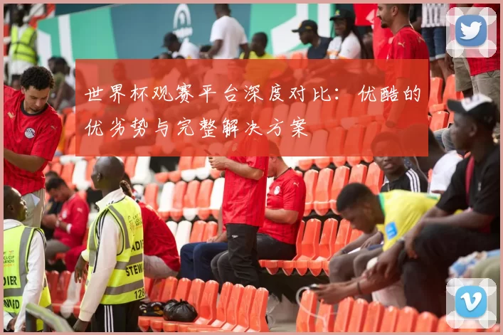 世界杯观赛平台深度对比：优酷的优劣势与完整解决方案