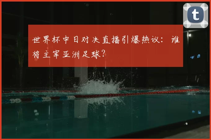 世界杯中日对决直播引爆热议：谁将主宰亚洲足球？