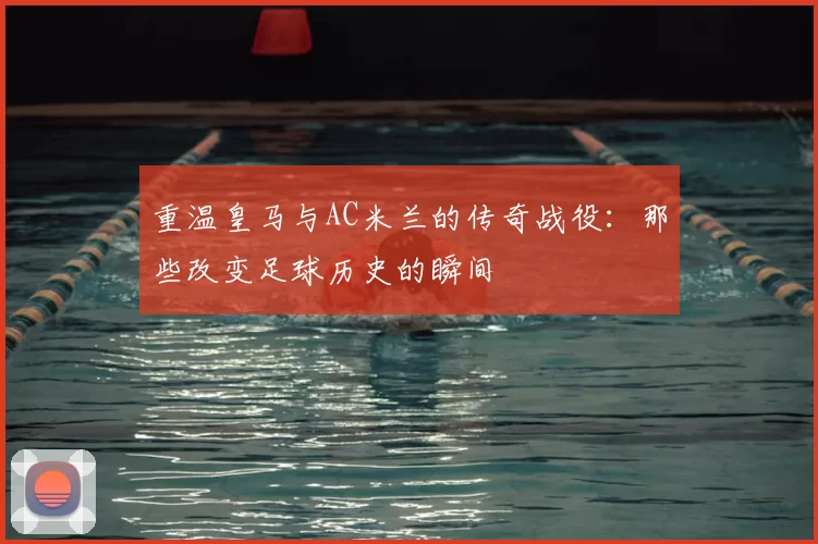 重温皇马与AC米兰的传奇战役:那些改变足球历史的瞬间