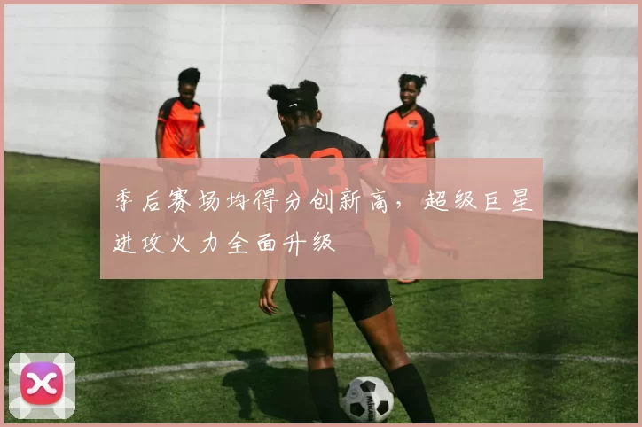 季后赛场均得分创新高，超级巨星进攻火力全面升级