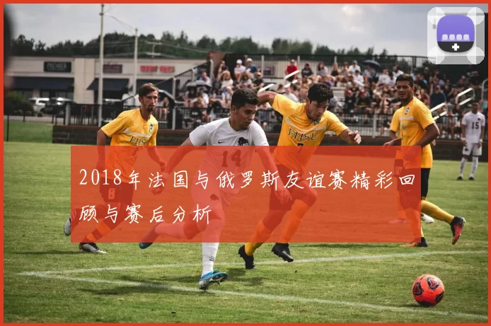 2018年法国与俄罗斯友谊赛精彩回顾与赛后分析