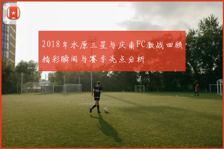 2018年水原三星与庆南FC激战回顾精彩瞬间与赛季亮点分析