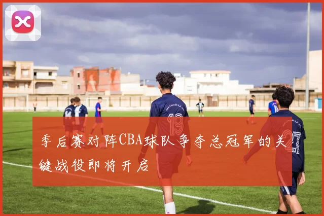 季后赛对阵CBA球队争夺总冠军的关键战役即将开启