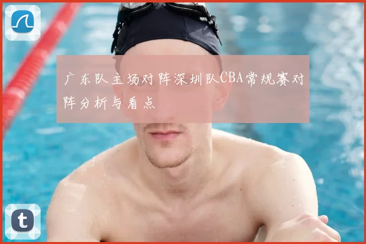 广东队主场对阵深圳队CBA常规赛对阵分析与看点