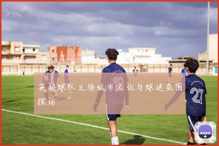 英超球队主场城市文化与球迷氛围探访