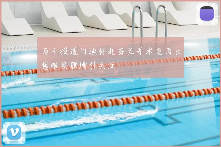 马卡报道门迪将赴芬兰手术皇马出售难度骤增引关注