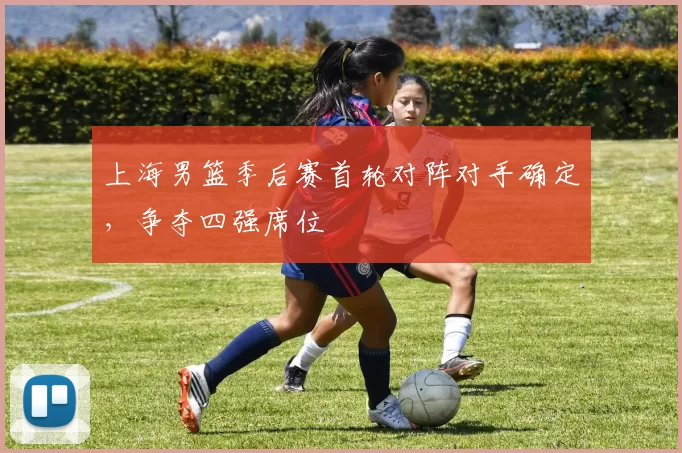 上海男篮季后赛首轮对阵对手确定，争夺四强席位