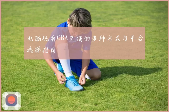 电脑观看CBA直播的多种方式与平台选择指南