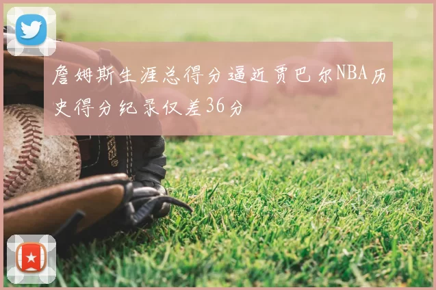 詹姆斯生涯总得分逼近贾巴尔NBA历史得分纪录仅差36分
