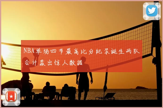 NBA单场四节最高比分纪录诞生两队合计轰出惊人数据