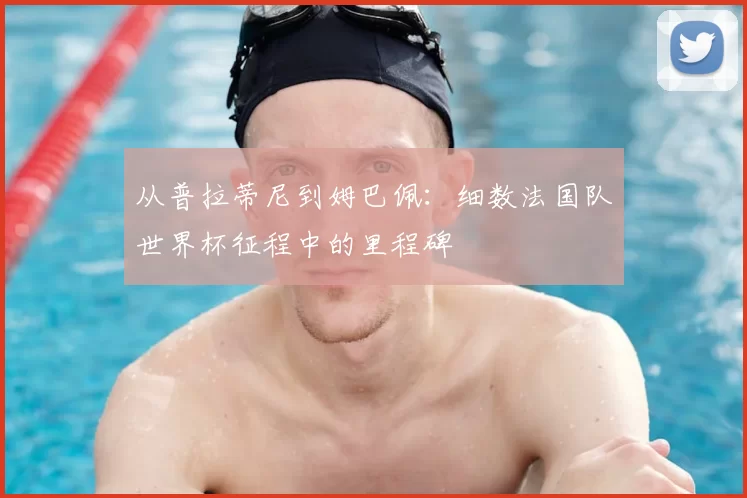从普拉蒂尼到姆巴佩:细数法国队世界杯征程中的里程碑