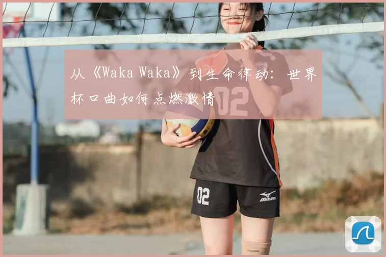 从《Waka Waka》到生命律动：世界杯口曲如何点燃激情