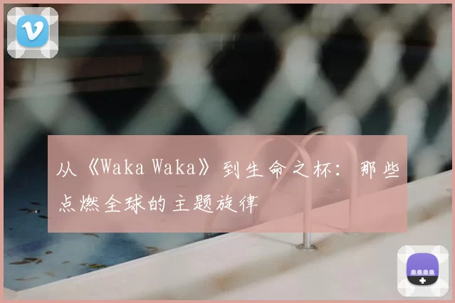 从《Waka Waka》到生命之杯：那些点燃全球的主题旋律