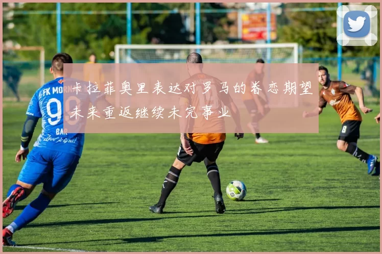 卡拉菲奥里表达对罗马的眷恋期望未来重返继续未完事业