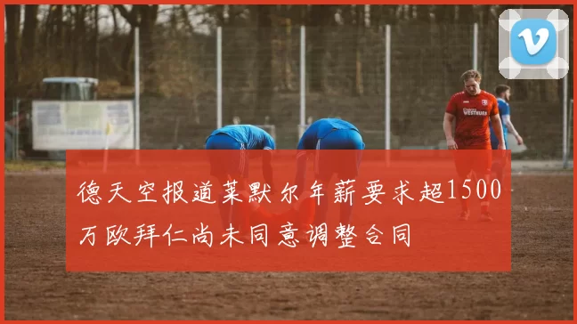 德天空报道莱默尔年薪要求超1500万欧拜仁尚未同意调整合同
