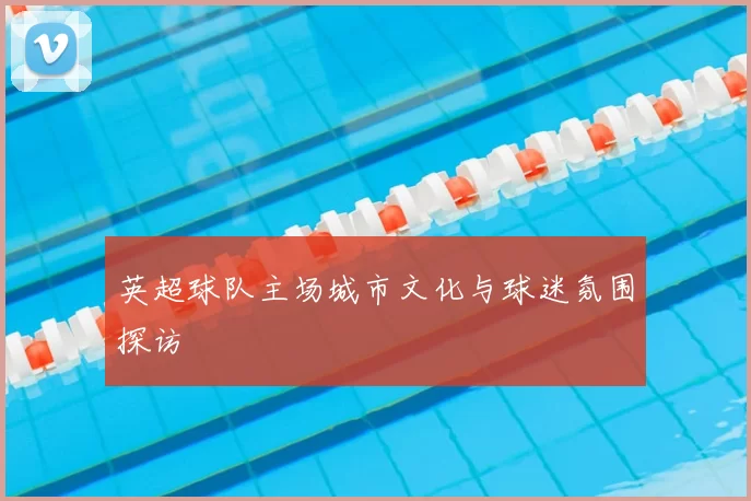 英超球队主场城市文化与球迷氛围探访