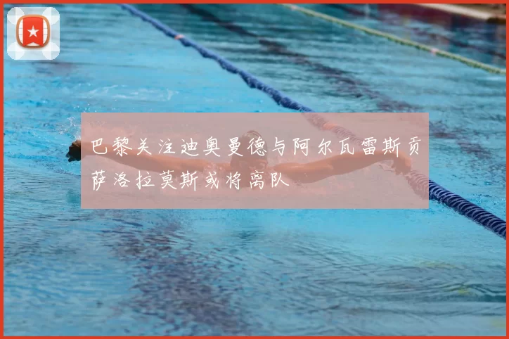 巴黎关注迪奥曼德与阿尔瓦雷斯贡萨洛拉莫斯或将离队