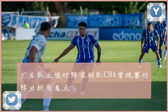 广东队主场对阵深圳队CBA常规赛对阵分析与看点