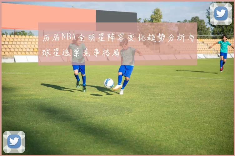 历届NBA全明星阵容变化趋势分析与球星选票竞争格局