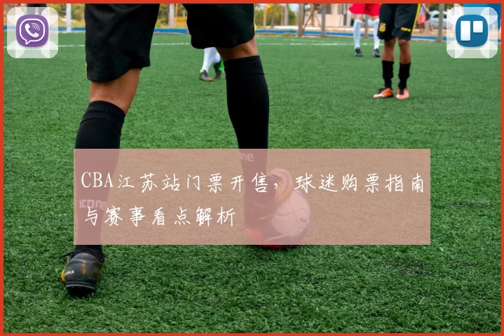 CBA江苏站门票开售，球迷购票指南与赛事看点解析