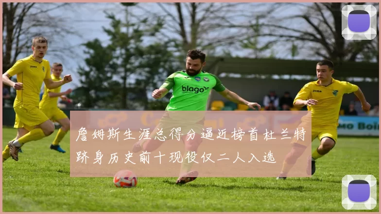 詹姆斯生涯总得分逼近榜首杜兰特跻身历史前十现役仅二人入选