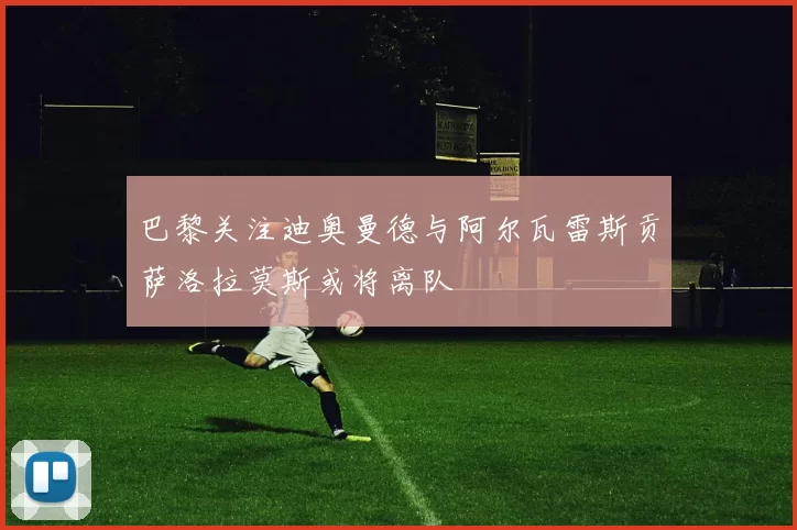 巴黎关注迪奥曼德与阿尔瓦雷斯贡萨洛拉莫斯或将离队
