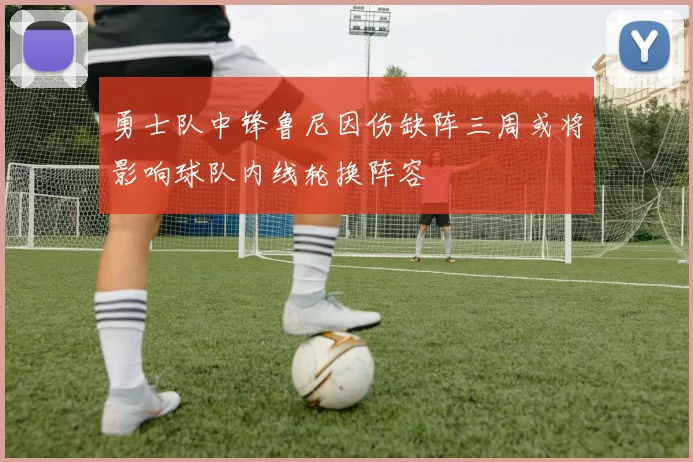 勇士队中锋鲁尼因伤缺阵三周或将影响球队内线轮换阵容