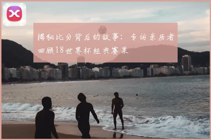 揭秘比分背后的故事:专访亲历者回顾18世界杯经典赛果