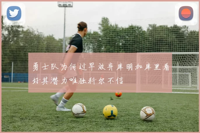 勇士队为何过早放弃库明加库里看好其潜力唯独科尔不信