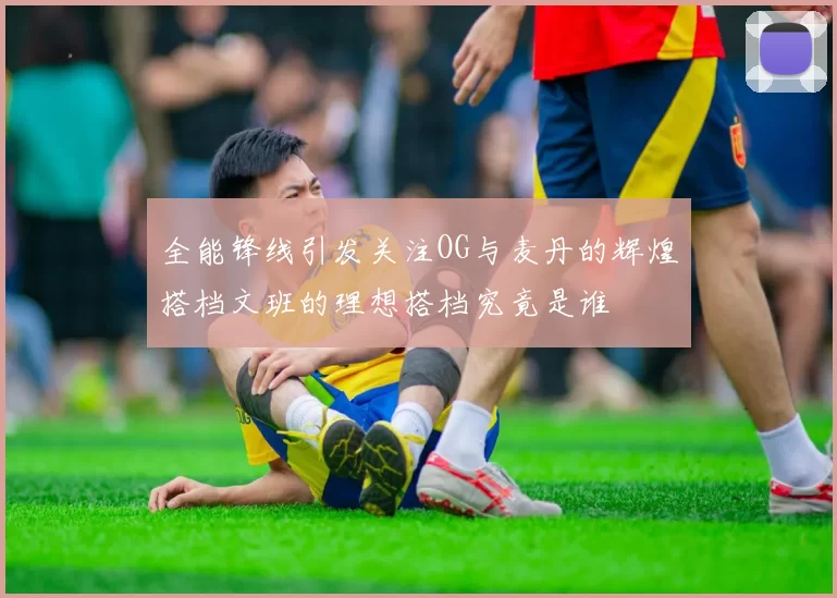 全能锋线引发关注OG与麦丹的辉煌搭档文班的理想搭档究竟是谁