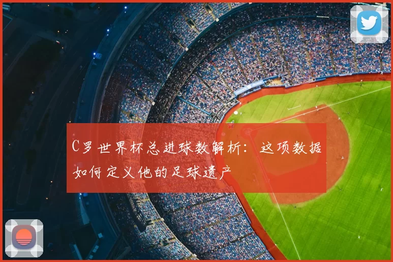C罗世界杯总进球数解析：这项数据如何定义他的足球遗产