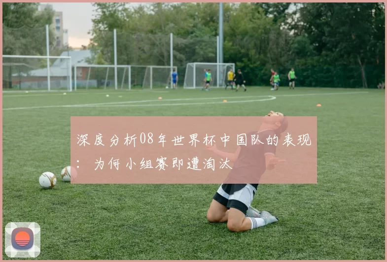 深度分析08年世界杯中国队的表现：为何小组赛即遭淘汰
