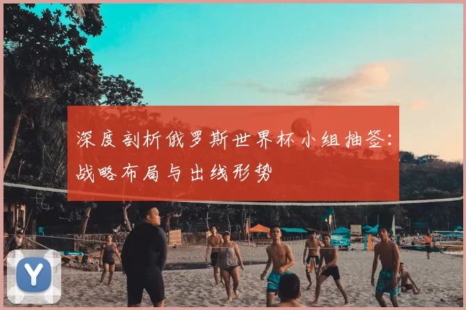 深度剖析俄罗斯世界杯小组抽签:战略布局与出线形势