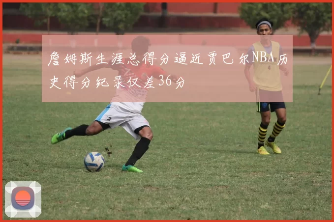 詹姆斯生涯总得分逼近贾巴尔NBA历史得分纪录仅差36分