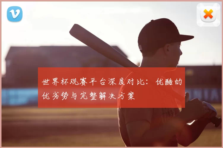 世界杯观赛平台深度对比：优酷的优劣势与完整解决方案