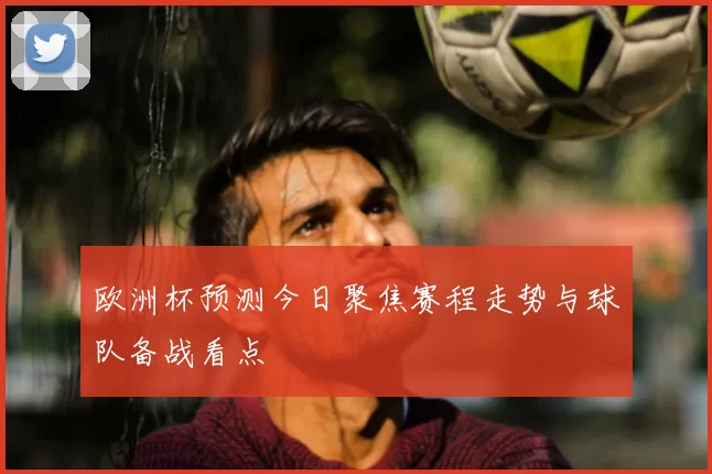欧洲杯预测今日聚焦赛程走势与球队备战看点