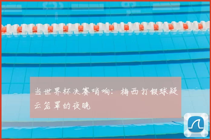 当世界杯决赛哨响:梅西打假球疑云笼罩的夜晚