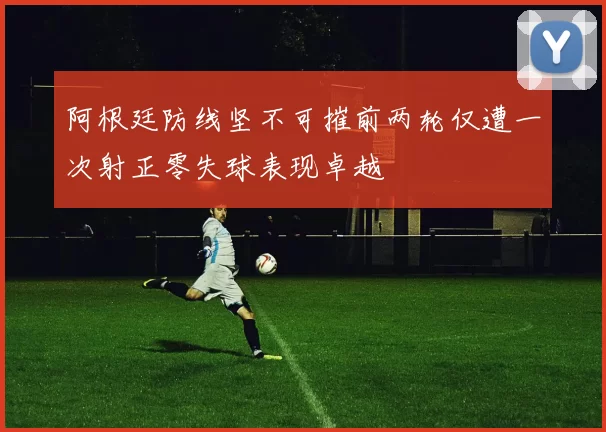 阿根廷防线坚不可摧前两轮仅遭一次射正零失球表现卓越