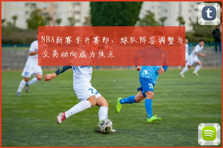 NBA新赛季开赛即，球队阵容调整与交易动向成为焦点