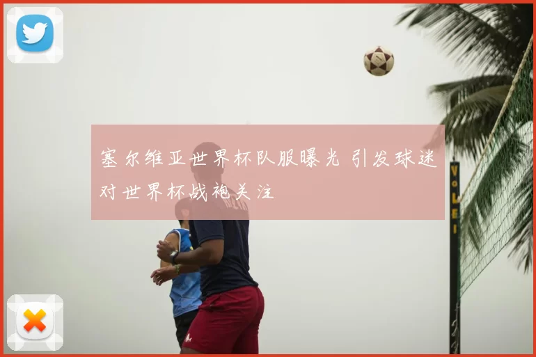 塞尔维亚世界杯队服曝光 引发球迷对世界杯战袍关注
