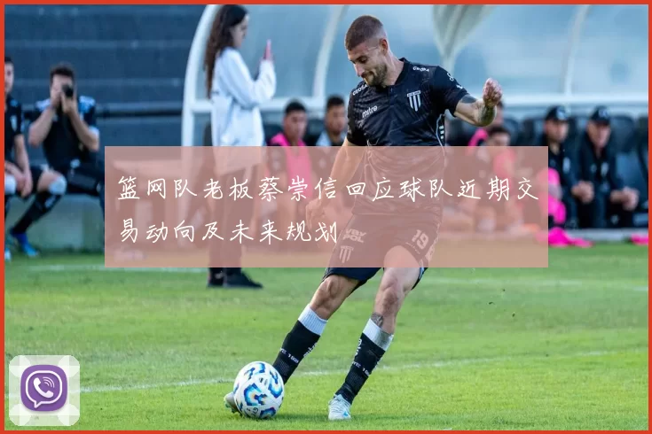 篮网队老板蔡崇信回应球队近期交易动向及未来规划